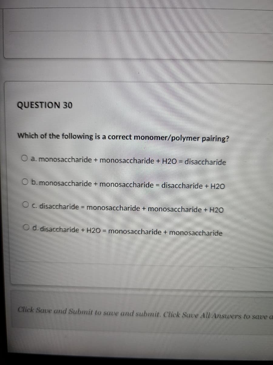 QUESTION 30
Which of the following is a correct monomer/polymer pairing?
O a. monosaccharide + monosaccharide + H2O = disaccharide
O b. monosaccharide + monosaccharide= disaccharide + H2O
O c. disaccharide monosaccharide + monosaccharide +H2O
O d. disaccharide + H2O = monosaccharide + monosaccharide
Click Save and Submit to save and submit. Click Save All Ansurers to save a
