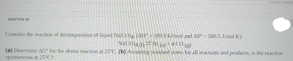 O WORDS POWERI
QUESTION 29
Consider the reaction of decomposition of liquid Ni(CO)4, (AH° = 189,9 kJ/mol and AS° = 500.5 J/mol K)
Ni(CO)4 (1) = Ni (s) + 4 CO (g)
(a) Determine AG° for the above reaction at 25°C. (b) Assuming standard states for all reactants and products, is the reaction
spontaneous at 25°C?
