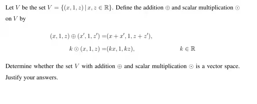 Let V be the set V = {(x, 1, z) | x, z E R}. Define the addition e and scalar multiplication O
on V by
(x, 1, 2) ® (x', 1, z') =(x + x', 1, z + 2'),
kO (x, 1, z) =(ka, 1, kz),
k ER
Determine whether the set V with addition and scalar multiplication © is a vector space.
Justify your answers.
