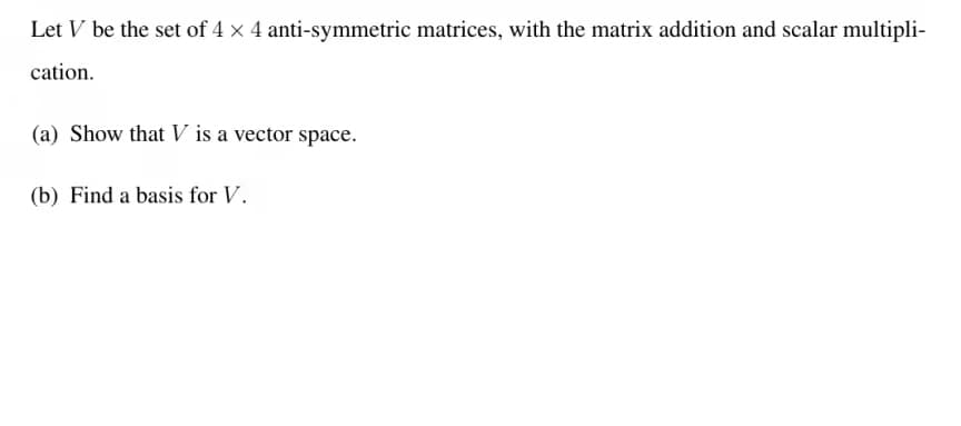 Let V be the set of 4 x 4 anti-symmetric matrices, with the matrix addition and scalar multipli-
cation.
(a) Show that V is a vector space.
(b) Find a basis for V.
