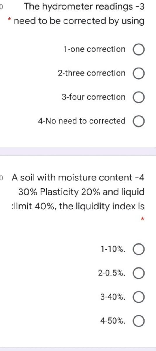 The hydrometer readings -3
* need to be corrected by using
1-one correction
2-three correction
3-four correction
4-No need to corrected O
o A soil with moisture content -4
30% Plasticity 20% and liquid
:limit 40%, the liquidity index is
*
1-10%. O
2-0.5%.
3-40%.
4-50%.
