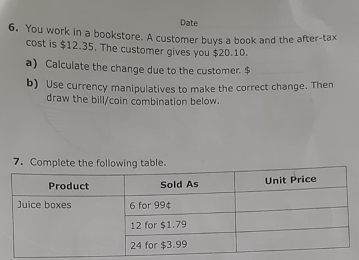 Date
6. You work in a bookstore. A customer buys a book and the after-tax
cost is $12.35. The customer gives you $20.10.
a) Calculate the change due to the customer. $
b) Use currency manipulatives to make the correct change. Then
draw the bill/coin combination below.
7. Complete the following table.
Unit Price
Product
Juice boxes
6 for 99¢
12 for $1.79
24 for $3.99
Sold As