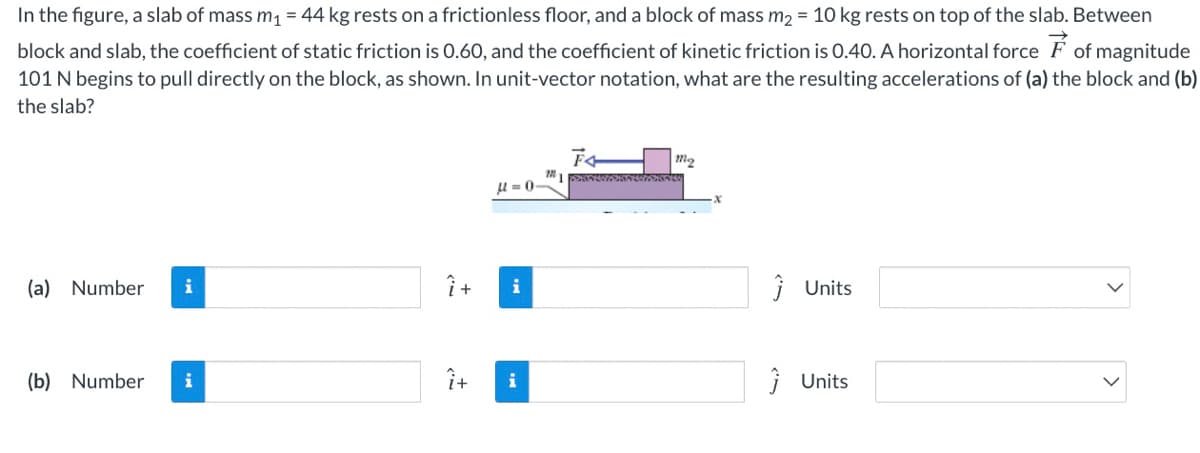 In the figure, a slab of mass m1 = 44 kg rests on a frictionless floor, and a block of mass m2 = 10 kg rests on top of the slab. Between
block and slab, the coefficient of static friction is 0.60, and the coefficient of kinetic friction is 0.40. A horizontal force F of magnitude
101 N begins to pull directly on the block, as shown. In unit-vector notation, what are the resulting accelerations of (a) the block and (b)
the slab?
m2
u = 0
(a) Number
î +
i Units
i
i
(b) Number
i
î+
i
i Units
