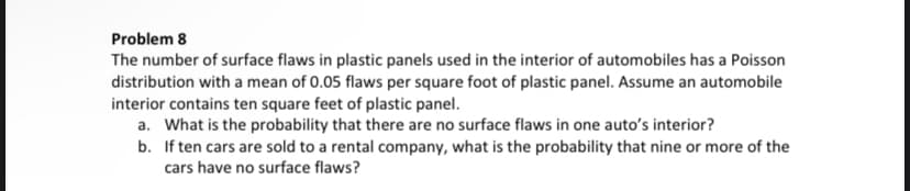 Problem 8
The number of surface flaws in plastic panels used in the interior of automobiles has a Poisson
distribution with a mean of 0.05 flaws per square foot of plastic panel. Assume an automobile
interior contains ten square feet of plastic panel.
a. What is the probability that there are no surface flaws in one auto's interior?
b. If ten cars are sold to a rental company, what is the probability that nine or more of the
cars have no surface flaws?