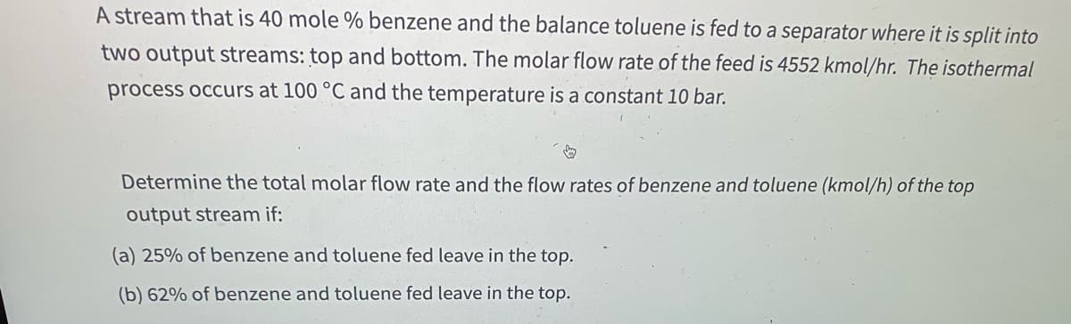 ### Stream Separation Problem in Chemical Process Engineering

#### Problem Statement:
A stream that is 40 mole % benzene and the balance toluene is fed to a separator where it is split into two output streams: top and bottom. The molar flow rate of the feed is 4552 kmol/hr. The isothermal process occurs at 100 °C and the pressure is constant at 10 bar.

#### Task:
Determine the total molar flow rate and the flow rates of benzene and toluene (kmol/hr) of the top output stream if:
- (a) 25% of benzene and toluene fed leave in the top.
- (b) 62% of benzene and toluene fed leave in the top.

#### Details:

1. **Feed Stream Composition and Flow:**
   - Benzene: 40 mole %
   - Toluene: 60 mole %
   - Total Feed Flow Rate: 4552 kmol/hr

2. **Operating Conditions:**
   - Temperature: 100 °C
   - Pressure: 10 bar

3. **Output Cases:**
   - **Case (a):** 25% of benzene and toluene fed leave in the top.
   - **Case (b):** 62% of benzene and toluene fed leave in the top.

The goal is to calculate the molar flow rates of benzene and toluene in the top stream for both cases (a) and (b).

---

### Solution Approach:

#### For Case (a):
1. **Total Molar Flow Rate to Top Stream:**
   \( \text{Flow rate to top stream} = 0.25 \times \text{Total feed flow rate} \)
   \( = 0.25 \times 4552 \, (\text{kmol/hr}) \)
   \( = 1138 \, (\text{kmol/hr}) \)

2. **Flow Rate of Benzene in Top Stream:**
   \( \text{Benzene in top stream} = 0.25 \times (\text{40% of 4552 kmol/hr}) \)
   \( = 0.25 \times 1820.8 \, (\text{kmol/hr}) \)
   \( = 455.2 \, (\text{kmol/hr}) \)

3. **Flow Rate of