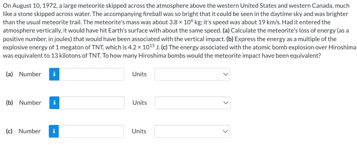 On August 10, 1972, a large meteorite skipped across the atmosphere above the western United States and western Canada, much
like a stone skipped across water. The accompanying fireball was so bright that it could be seen in the daytime sky and was brighter
than the usual meteorite trail. The meteorite's mass was about 3.8 x 106 kg; it's speed was about 19 km/s. Had it entered the
atmosphere vertically, it would have hit Earth's surface with about the same speed. (a) Calculate the meteorite's loss of energy (as a
positive number, in joules) that would have been associated with the vertical impact. (b) Express the energy as a multiple of the
explosive energy of 1 megaton of TNT, which is 4.2 × 1015 J. (c) The energy associated with the atomic bomb explosion over Hiroshima
was equivalent to 13 kilotons of TNT. To how many Hiroshima bombs would the meteorite impact have been equivalent?
(a) Number
Units
(b) Number
Units
(c) Number
i
Units
