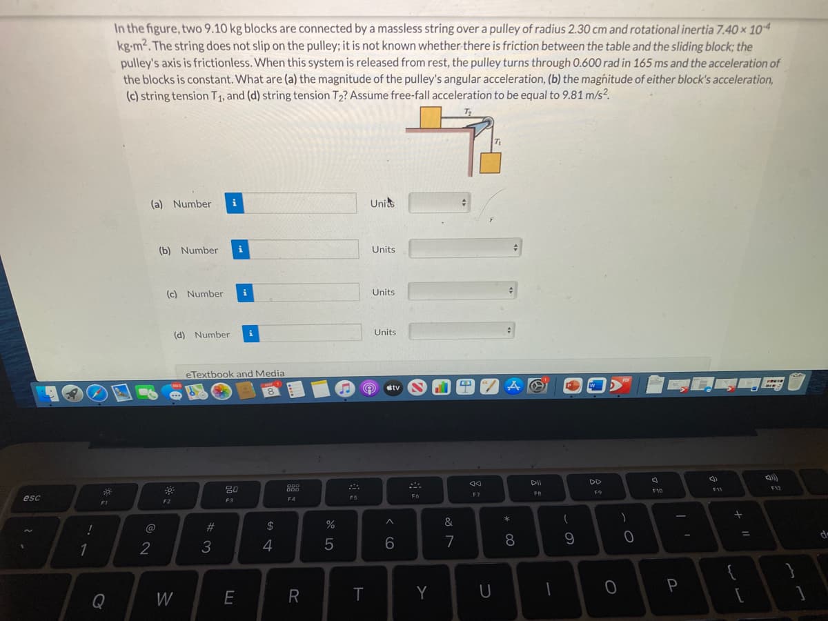 In the figure, two 9.10 kg blocks are connected by a massless string over a pulley of radius 2.30 cm and rotational inertia 7.40 x 104
kg-m2. The string does not slip on the pulley; it is not known whether there is friction between the table and the sliding block; the
pulley's axis is frictionless. When this system is released from rest, the pulley turns through 0.600 rad in 165 ms and the acceleration of
the blocks is constant. What are (a) the magnitude of the pulley's angular acceleration, (b) the magnitude of either block's acceleration,
(c) string tension T1, and (d) string tension T2? Assume free-fall acceleration to be equal to 9.81 m/s?.
(a) Number
i
Unis
(b) Number
i
Units
(c) Number
i
Units
(d) Number
i
Units
eTextbook and Media
POF
MAY
tv
8.
DII
DD
80
000
D00
F12
F11
FB
F9
F10
F7
F6
esc
F4
F5
F2
F3
F1
&
#3
2$
de
2
3
7
8.
R
T
Y
U
P
Q
W
< CO
