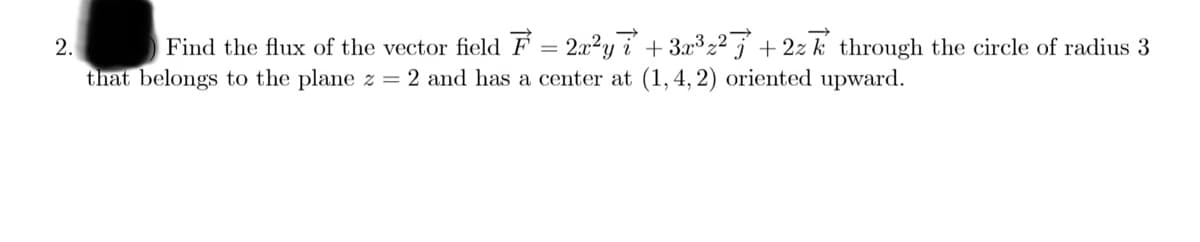 Find the flux of the vector field F = 2x2y i + 3x3 2² j + 2z k through the circle of radius 3
that belongs to the plane z = 2 and has a center at (1, 4, 2) oriented upward.
2.
