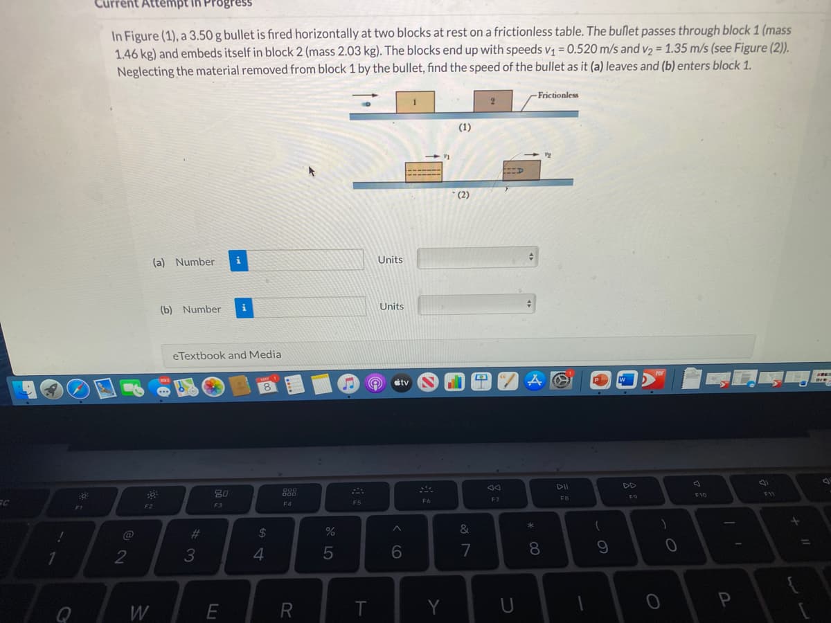 In Figure (1), a 3.50 g bullet is fired horizontally at two blocks at rest on a frictionless table. The bullet passes through block 1 (mass
1.46 kg) and embeds itself in block 2 (mass 2.03 kg). The blocks end up with speeds v = 0.520 m/s and v2 = 1.35 m/s (see Figure (2)).
Neglecting the material removed from block 1 by the bullet, find the speed of the bullet as it (a) leaves and (b) enters block 1.
-Frictionless
(1)
* (2)
(a) Number
Units
(b) Number
i
Units
eTextbook and Media
ettv
8
DD
F10
11
F9
F7
FB
F6
F4
F5
F2
F3
@
%23
2$
&
%3D
3
5
6
7
8
W
T
Y
