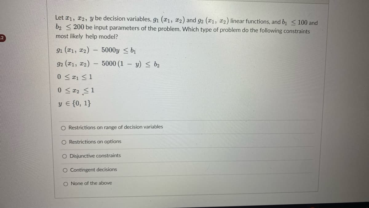 Let 1, 2, y be decision variables, 91 (1, 2) and 92 (1, 2) linear functions, and b₁ < 100 and
b2200 be input parameters of the problem. Which type of problem do the following constraints
most likely help model?
91 (x1, x₂)
92 (x1, x2)
0 ≤ ₁ ≤ 1
-
0 ≤ x₂ ≤1
y = {0, 1}
5000y≤ bi
5000 (1y) b₂
O Restrictions on range of decision variables
O Restrictions on options
O Disjunctive constraints
O Contingent decisions
O None of the above