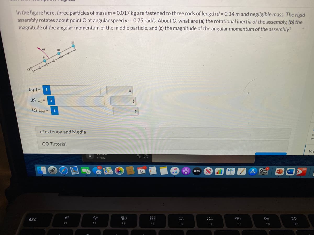 In the figure here, three particles of mass m = 0.017 kg are fastened to three rods of length d = 0.14 m and negligible mass. The rigid
assembly rotates about point O at angular speed w = 0.75 rad/s. About O, what are (a) the rotational inertia of the assembly, (b) the
magnitude of the angular momentum of the middle particle, and (c) the magnitude of the angular momentum of the assembly?
%3D
(a) =
(b) L2 = i
(c) Ltot =
eTextbook and Media
GO Tutorial
Vie
Friday
1893
MAY 1
POF
8
tv
80
DO0
esc
000
DD
F1
F2
F3
F4
F5
F6
F7
FB
F9
