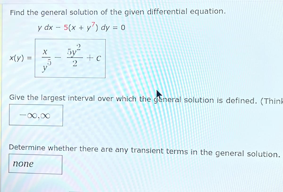 Find the general solution of the given differential equation.
y dx - 5(x + y) dy = 0
x(y) =
X
y
-∞,∞
none
5y²
2
Give the largest interval over which the general solution is defined. (Think
+ c
Determine whether there are any transient terms in the general solution.