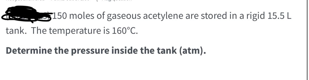 150 moles of gaseous acetylene are stored in a rigid 15.5 L
tank. The temperature is 160°C.
Determine the pressure inside the tank (atm).