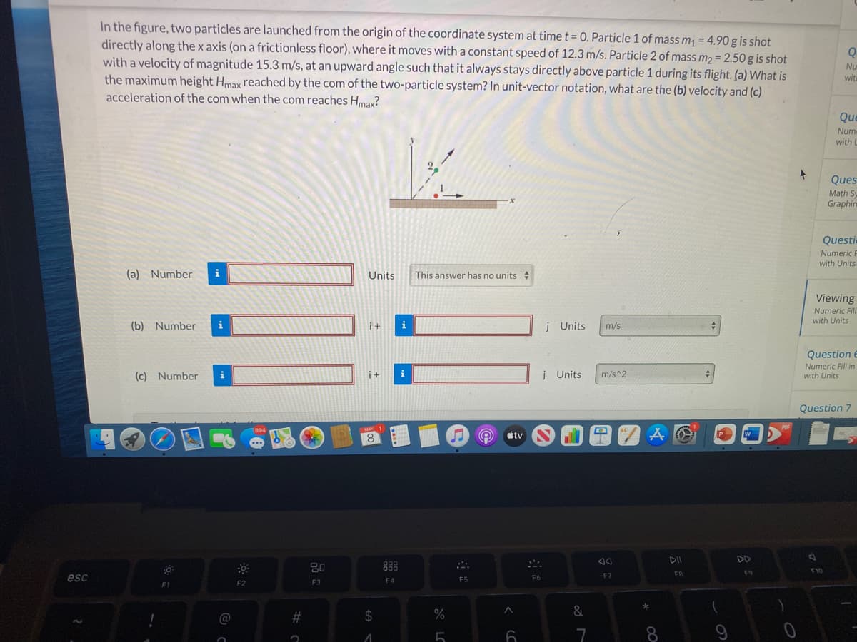 In the figure, two particles are launched from the origin of the coordinate system at time t = 0. Particle 1 of mass m¡ = 4.90g is shot
directly along the x axis (on a frictionless floor), where it moves with a constant speed of 12.3 m/s. Particle 2 of mass m2 = 2.50 g is shot
with a velocity of magnitude 15.3 m/s, at an upward angle such that it always stays directly above particle 1 during its flight. (a) What is
the maximum height Hmax reached by the com of the two-particle system? In unit-vector notation, what are the (b) velocity and (c)
acceleration of the com when the com reaches Hmax?
%3D
Q
%3D
Nu
wit
Que
Num
with L
Ques
Math S
Graphin
Questi
Numeric F
with Units
(a) Number
i
Units
This answer has no units :
Viewing
Numeric Fill
with Units
(b) Number
i
it
i
j Units
m/s
Question e
Numeric Fill in
(c) Number
i
i+
į Units
m/s^2
with Units
Question 7
POF
(894
MAY
8.
tv
W
DII
DD
80
000
F9
F10
F7
F8
esc
F4
F5
F6
F2
F3
&
@
%23
70
8.
9
