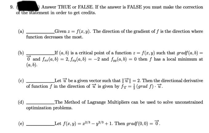 9.
Answer TRUE or FALSE. If the answer is FALSE you must make the correction
of the statement in order to get credits.
(a)
function decreases the most.
Given z = f(x, y). The direction of the gradient of f is the direction where
(b)
o and frr (a, b) = 2, fry(a, b) = -2 and fyy(a, b) = 0 then f has a local minimum at
(a, b).
_If (a, b) is a critical point of a function z = f(x, y) such that gradf(a, b) =
Let 7 be a given vector such that || T|| = 2. Then the directional derivative
(c)
of function f in the direction of u is given by f7 = } (grad f) · T.
(d)
optimization problems.
_The Method of Lagrange Multipliers can be used to solve unconstrained
(e)
Let f(x, y) = 22/3 – y2/3 +1. Then gradf (0, 0) = ở.
