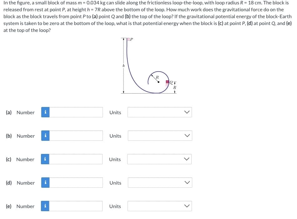 In the figure, a small block of mass m = 0.034 kg can slide along the frictionless loop-the-loop, with loop radius R = 18 cm. The block is
released from rest at point P, at height h = 7R above the bottom of the loop. How much work does the gravitational force do on the
block as the block travels from point P to (a) point Q and (b) the top of the loop? If the gravitational potential energy of the block-Earth
system is taken to be zero at the bottom of the loop, what is that potential energy when the block is (c) at point P, (d) at point Q, and (e)
at the top of the loop?
R
(a)
Number
i
Units
(b) Number
Units
(c) Number
Units
(d) Number
Units
(e) Number
i
Units
>
>
>
>
