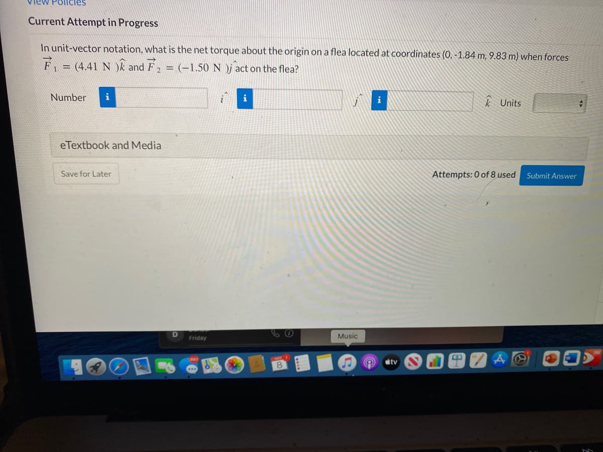 View Pollcies
Current Attempt in Progress
In unit-vector notation, what is the net torque about the origin on a flea located at coordinates (0, -1.84 m, 9.83 m) when forces
F =
= (4.41 N )k and F2 = (-1.50 N )j act on the flea?
Number
i
i
i
k Units
eTextbook and Media
Save for Later
Attempts: 0 of 8 used
Submit Answer
Friday
Music
tv
