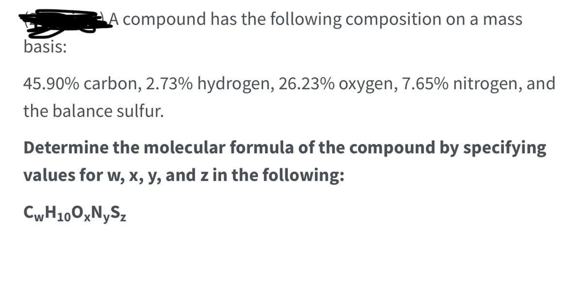 ### Problem Statement

A compound has the following composition on a mass basis:

- 45.90% carbon
- 2.73% hydrogen
- 26.23% oxygen
- 7.65% nitrogen
- The balance sulfur

#### Task
Determine the molecular formula of the compound by specifying values for w, x, y, and z in the following:

\[ \text{C}_{\text{w}}\text{H}_{10}\text{O}_{\text{x}}\text{N}_{\text{y}}\text{S}_{\text{z}} \]