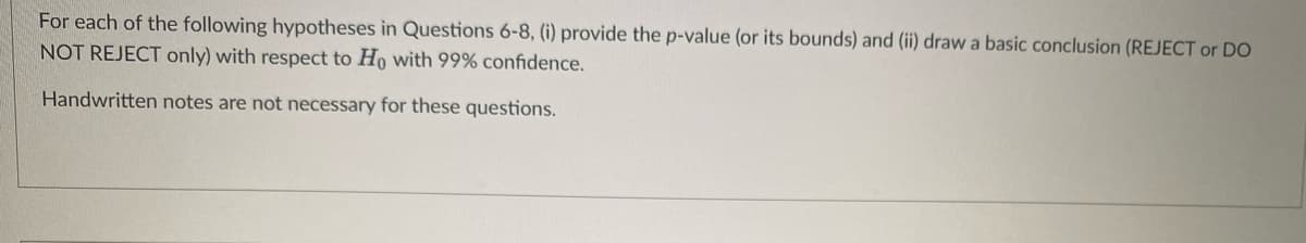 For each of the following hypotheses in Questions 6-8, (i) provide the p-value (or its bounds) and (ii) draw a basic conclusion (REJECT or DO
NOT REJECT only) with respect to Ho with 99% confidence.
Handwritten notes are not necessary for these questions.