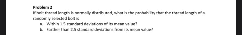 Problem 2
If bolt thread length is normally distributed, what is the probability that the thread length of a
randomly selected bolt is
a. Within 1.5 standard deviations of its mean value?
b. Farther than 2.5 standard deviations from its mean value?