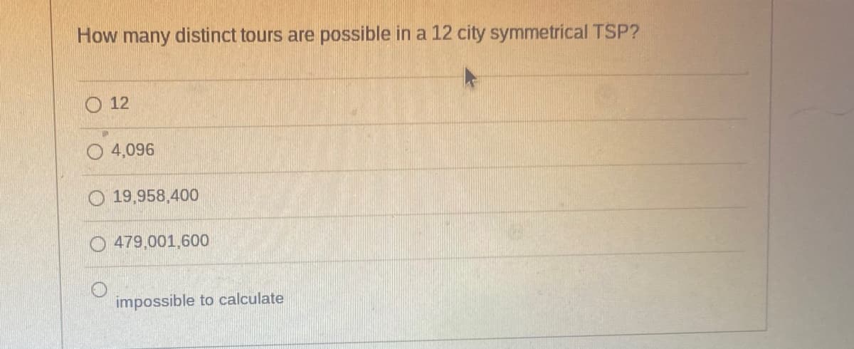 How many distinct tours are possible in a 12 city symmetrical TSP?
12
4,096
19,958,400
479,001,600
impossible to calculate