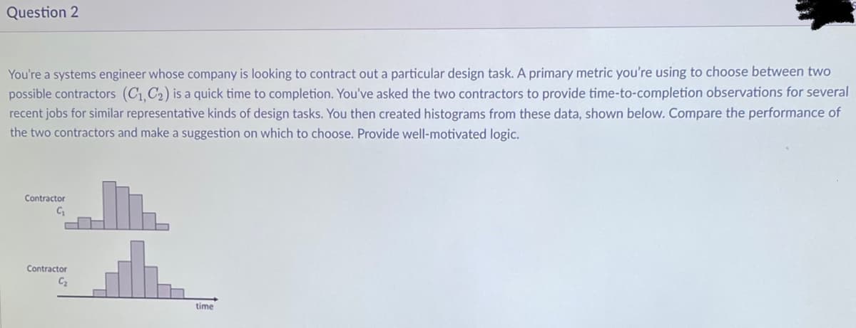 Question 2
You're a systems engineer whose company is looking to contract out a particular design task. A primary metric you're using to choose between two
possible contractors (C₁,C₂) is a quick time to completion. You've asked the two contractors to provide time-to-completion observations for several
recent jobs for similar representative kinds of design tasks. You then created histograms from these data, shown below. Compare the performance of
the two contractors and make a suggestion on which to choose. Provide well-motivated logic.
Contractor
C₁
Contractor
C₂
time