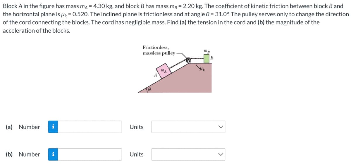 Block A in the figure has mass ma = 4.30 kg, and block B has mass mg = 2.20 kg. The coefficient of kinetic friction between block B and
the horizontal plane is Hk = 0.520. The inclined plane is frictionless and at angle 0 = 31.0°. The pulley serves only to change the direction
of the cord connecting the blocks. The cord has negligible mass. Find (a) the tension in the cord and (b) the magnitude of the
acceleration of the blocks.
Frictionless,
massless pulley
(a) Number
i
Units
(b) Number
i
Units
