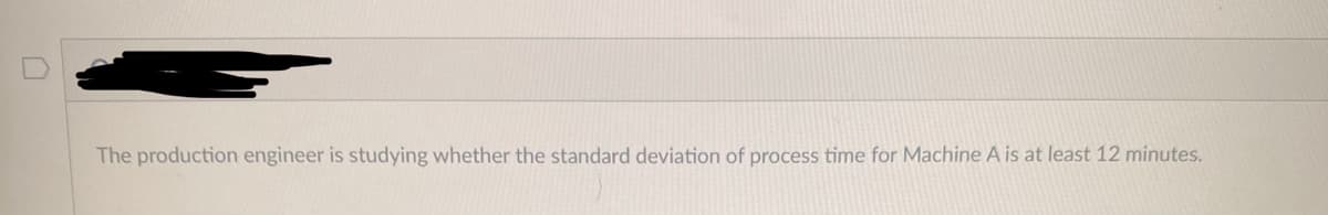 The production engineer is studying whether the standard deviation of process time for Machine A is at least 12 minutes.