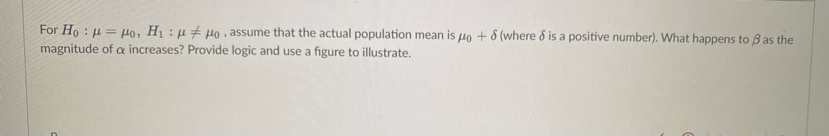 For Ho: Mo, H₁ μμo, assume that the actual population mean is μo + 8 (where & is a positive number). What happens to ß as the
magnitude of a increases? Provide logic and use a figure to illustrate.