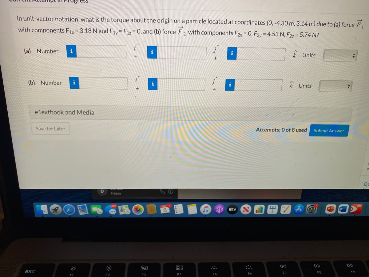 ssa
In unit-vector notation, what is the torque about the origin on a particle located at coordinates (0, -4.30 m, 3.14 m) due to (a) force F
with components Fx= 3.18 N and F1y= F1z= 0, and (b) force F 2 with components F2x = 0, F2y = 4.53 N, F22 = 5.74 N?
(a) Number
i
k Units
(b) Number
i
k Units
eTextbook and Media
Save for Later
Attempts: 0 of 8 used
Submit Answer
Qu
Friday
tv
DII
80
888
esc
FB
F9
F4
F5
F6
F7
F2
F3
