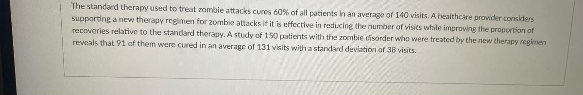 The standard therapy used to treat zombie attacks cures 60% of all patients in an average of 140 visits. A healthcare provider considers
supporting a new therapy regimen for zombie attacks if it is effective in reducing the number of visits while improving the proportion of
recoveries relative to the standard therapy. A study of 150 patients with the zombie disorder who were treated by the new therapy regimen
reveals that 91 of them were cured in an average of 131 visits with a standard deviation of 38 visits.