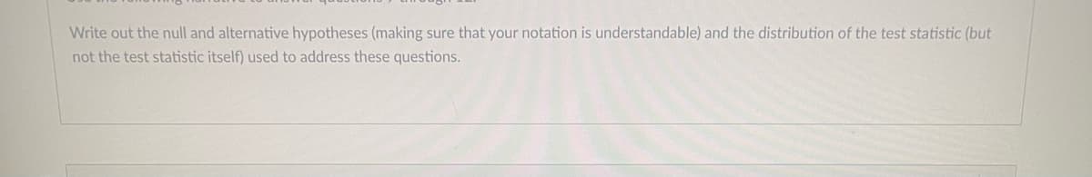 Write out the null and alternative hypotheses (making sure that your notation is understandable) and the distribution of the test statistic (but
not the test statistic itself) used to address these questions.