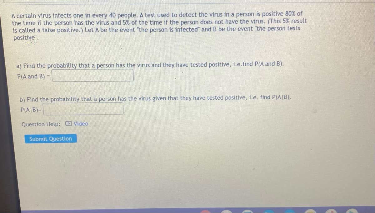 A certain virus infects one in every 40 people. A test used to detect the virus in a person is positive 80% of
the time if the person has the virus and 5% of the time if the person does not have the virus. (This 5% result
is called a false positive.) Let A be the event "the person is infected" and B be the event "the person tests
positive".
a) Find the probability that a person has the virus and they have tested positive, i.e.find P(A and B).
P(A and B) =
b) Find the probability that a person has the virus given that they have tested positive, i.e. find P(A/B).
P(A/B)=
Question Help: Video
Submit Question