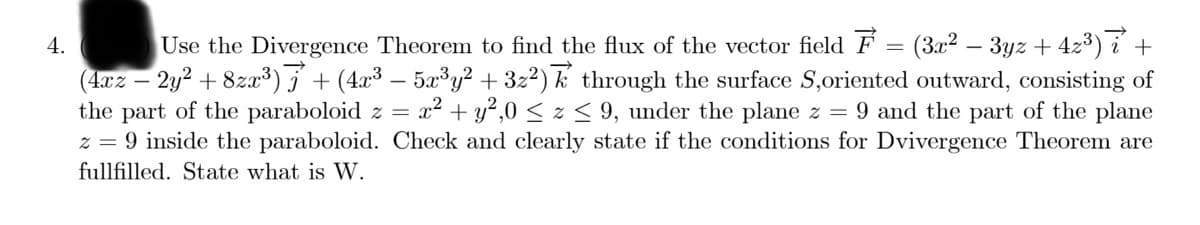 Use the Divergence Theorem to find the flux of the vector field F = (3x2 – 3yz + 4z3) í +
(4xz – 2y2 + 8zx³) j + (4x³ – 5x³y² + 3z²) k through the surface S,oriented outward, consisting of
the part of the paraboloid z =
z = 9 inside the paraboloid. Check and clearly state if the conditions for Dvivergence Theorem are
4.
x2 + y?,0 < z < 9, under the plane z = 9 and the part of the plane
fullfilled. State what is W.
