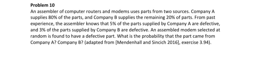 Problem 10
An assembler of computer routers and modems uses parts from two sources. Company A
supplies 80% of the parts, and Company B supplies the remaining 20% of parts. From past
experience, the assembler knows that 5% of the parts supplied by Company A are defective,
and 3% of the parts supplied by Company B are defective. An assembled modem selected at
random is found to have a defective part. What is the probability that the part came from
Company A? Company B? (adapted from [Mendenhall and Sincich 2016], exercise 3.94).