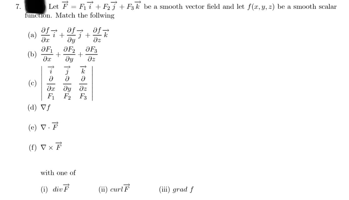 7.
Let F = F i + F25 + F3 k be a smooth vector field and let f(x, y, 2) be a smooth scalar
function. Match the follwing
af
af +
(a)
dz
ƏF3
(b)
dz
(c)
dx dy dz
F1 F2
(d) Vƒ
(e) V.F
(f) ▼ × F
with one of
(i) divF
(ii) curlF
(iii) grad f
