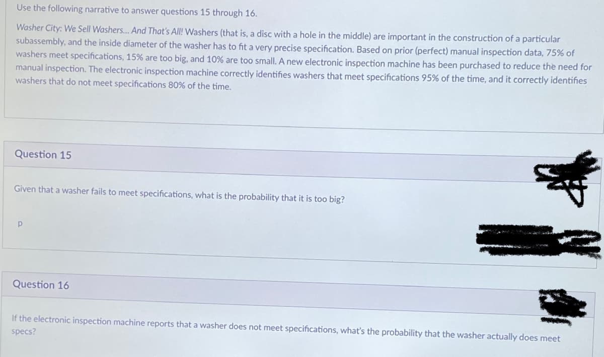 Use the following narrative to answer questions 15 through 16.
Washer City: We Sell Washers.... And That's All! Washers (that is, a disc with a hole in the middle) are important in the construction of a particular
subassembly, and the inside diameter of the washer has to fit a very precise specification. Based on prior (perfect) manual inspection data, 75% of
washers meet specifications, 15% are too big, and 10% are too small. A new electronic inspection machine has been purchased to reduce the need for
manual inspection. The electronic inspection machine correctly identifies washers that meet specifications 95% of the time, and it correctly identifies
washers that do not meet specifications 80% of the time.
Question 15
Given that a washer fails to meet specifications, what is the probability that it is too big?
Р
Question 16
If the electronic inspection machine reports that a washer does not meet specifications, what's the probability that the washer actually does meet
specs?