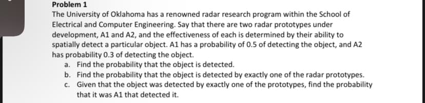 Problem 1
The University of Oklahoma has a renowned radar research program within the School of
Electrical and Computer Engineering. Say that there are two radar prototypes under
development, A1 and A2, and the effectiveness of each is determined by their ability to
spatially detect a particular object. A1 has a probability of 0.5 of detecting the object, and A2
has probability 0.3 of detecting the object.
a. Find the probability that the object is detected.
b. Find the probability that the object is detected by exactly one of the radar prototypes.
c. Given that the object was detected by exactly one of the prototypes, find the probability
that it was A1 that detected it.