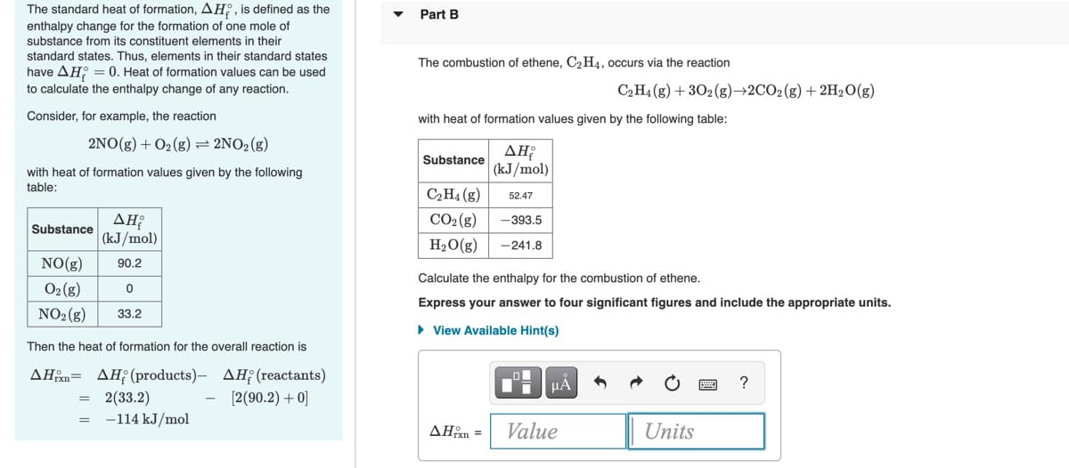 The standard heat of formation, AH;, is defined as the
enthalpy change for the formation of one mole of
Part B
substance from its constituent elements in their
standard states. Thus, elements in their standard states
have AH: = 0. Heat of formation values can be used
The combustion of ethene, C2H4, occurs via the reaction
to calculate the enthalpy change of any reaction.
C2H4 (g) + 302 (g)→2CO2(g) + 2H20(g)
Consider, for example, the reaction
with heat of formation values given by the following table:
2NΟ (5) + Ο, (s) 2ΝO, (g)
ΔΗρ
(kJ/mol)
Substance
with heat of formation values given by the following
table:
C2H4 (g)
52.47
CO2 (g)
-393.5
Substance
(kJ/mol)
H2O(g)
-241.8
NO(g)
90.2
Calculate the enthalpy for the combustion of ethene.
02 (g)
Express your answer to four significant figures and include the appropriate units.
NO2(g)
33.2
• View Available Hint(s)
Then the heat of formation for the overall reaction is
ΔΗ ΔΗ (products) -ΔΗ; (reactants )
[2(90.2) + 0]
HA
?
2(33.2)
-114 kJ/mol
AHen =
Value
Units
