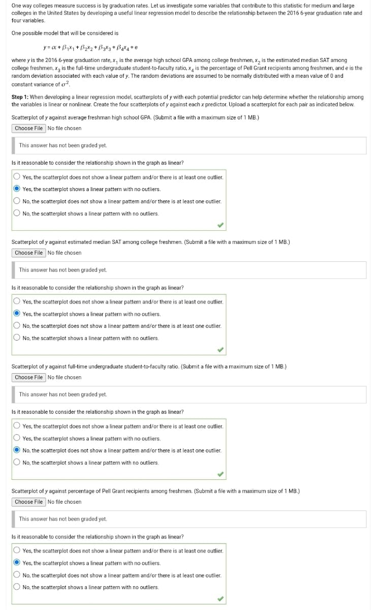 One way colleges measure success is by graduation rates. Let us investigate some variables that contribute to this statistic for medium and large
colleges in the United States by developing a useful linear regression model to describe the relationship between the 2016 6-year graduation rate and
four variables.
One possible model that will be considered is
y=x+B₁x₁ + B₂X₂ + B3X3 + B4X4+e
where y is the 2016 6-year graduation rate, x, is the average high school GPA among college freshmen, x₂ is the estimated median SAT among
college freshmen, x3 is the full-time undergraduate student-to-faculty ratio, x is the percentage of Pell Grant recipients among freshmen, and e is the
random deviation associated with each value of y. The random deviations are assumed to be normally distributed with a mean value of 0 and
constant variance of 2,
Step 1: When developing a linear regression model, scatterplots of y with each potential predictor can help determine whether the relationship among
the variables is linear or nonlinear. Create the four scatterplots of y against each x predictor. Upload a scatterplot for each pair as indicated below.
Scatterplot of y against average freshman high school GPA. (Submit a file with a maximum size of 1 MB.)
Choose File No file chosen
This answer has not been graded yet.
Is it reasonable to consider the relationship shown in the graph as linear?
O Yes, the scatterplot does not show a linear pattern and/or there is at least one outlier.
Yes, the scatterplot shows a linear pattern with no outliers.
O No, the scatterplot does not show a linear pattern and/or there is at least one outlier.
No, the scatterplot shows a linear pattern with no outliers.
Scatterplot of y against estimated median SAT among college freshmen. (Submit a file with a maximum size of 1 MB.)
Choose File No file chosen
This answer has not been graded yet.
Is it reasonable to consider the relationship shown in the graph as linear?
OYes, the scatterplot does not show a linear pattern and/or there is at least one outlier.
Yes, the scatterplot shows a linear pattern with no outliers.
O No, the scatterplot does not show a linear pattern and/or there is at least one outlier.
O No, the scatterplot shows a linear pattern with no outliers.
Scatterplot of y against full-time undergraduate student-to-faculty ratio. (Submit a file with a maximum size of 1 MB.)
Choose File No file chosen
This answer has not been graded yet.
Is it reasonable to consider the relationship shown in the graph as linear?
Yes, the scatterplot does not show a linear pattern and/or there is at least one outlier.
OYes, the scatterplot shows a linear pattern with no outliers.
No, the scatterplot does not show a linear pattern and/or there is at least one outlier.
O No, the scatterplot shows a linear pattern with no outliers.
Scatterplot of y against percentage of Pell Grant recipients among freshmen. (Submit a file with a maximum size of 1 MB.)
Choose File No file chosen
This answer has not been graded yet.
Is it reasonable to consider the relationship shown in the graph as linear?
OYes, the scatterplot does not show a linear pattern and/or there is at least one outlier.
Yes, the scatterplot shows a linear pattern with no outliers.
O No, the scatterplot does not show a linear pattern and/or there is at least one outlier.
O No, the scatterplot shows a linear pattern with no outliers.