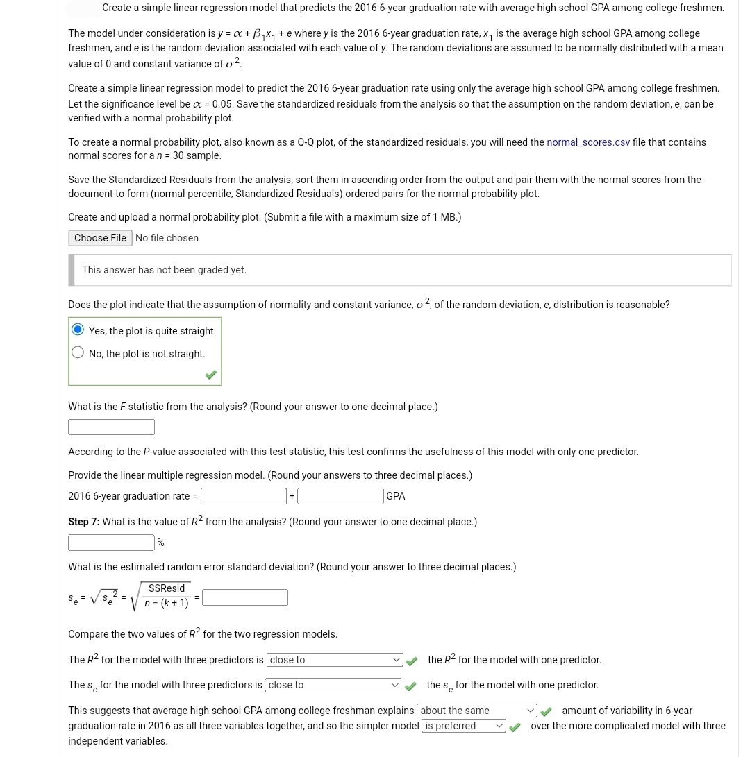 Create a simple linear regression model that predicts the 2016 6-year graduation rate with average high school GPA among college freshmen.
The model under consideration is y = x + B₁x₁ + e where y is the 2016 6-year graduation rate, x₁ is the average high school GPA among college
freshmen, and e is the random deviation associated with each value of y. The random deviations are assumed to be normally distributed with a mean
value of 0 and constant variance of o².
Create a simple linear regression model to predict the 2016 6-year graduation rate using only the average high school GPA among college freshmen.
Let the significance level be x = 0.05. Save the standardized residuals from the analysis so that the assumption on the random deviation, e, can be
verified with a normal probability plot.
To create a normal probability plot, also known as a Q-Q plot, of the standardized residuals, you will need the normal_scores.csv file that contains
normal scores for a n = 30 sample.
Save the Standardized Residuals from the analysis, sort them in ascending order from the output and pair them with the normal scores from the
document to form (normal percentile, Standardized Residuals) ordered pairs for the normal probability plot.
Create and upload a normal probability plot. (Submit a file with a maximum size of 1 MB.)
Choose File No file chosen
This answer has not been graded yet.
Does the plot indicate that the assumption of normality and constant variance, o², of the random deviation, e, distribution is reasonable?
Yes, the plot is quite straight.
No, the plot is not straight.
What is the F statistic from the analysis? (Round your answer to one decimal place.)
According to the P-value associated with this test statistic, this test confirms the usefulness of this model with only one predictor.
Provide the linear multiple regression model. (Round your answers to three decimal places.)
2016 6-year graduation rate =
GPA
Step 7: What is the value of R2 from the analysis? (Round your answer to one decimal place.)
%
What is the estimated random error standard deviation? (Round your answer to three decimal places.)
SSResid
n - (k+1)
Se =
Compare the two values of R² for the two regression models.
The R² for the model with three predictors is close to
The s for the model with three predictors is close to
This suggests that average high school GPA among college freshman explains [about the same
graduation rate in 2016 as all three variables together, and so the simpler model is preferred
independent variables.
the R² for the model with one predictor.
the so for the model with one predictor.
amount of variability in 6-year
over the more complicated model with three