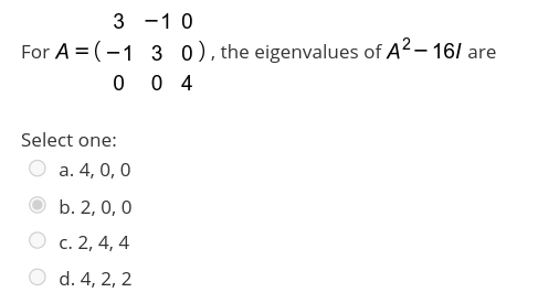 3 -1 0
For A = (-1 3 0),the eigenvalues of A2– 16/ are
0 0 4
Select one:
a. 4, 0, 0
b. 2, 0, 0
О с. 2, 4, 4
d. 4, 2, 2
