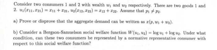 Consider two consumers 1 and 2 with wealth w₁ and we respectively. There are two goods 1 and
2. u₁(11,221) = 11 + 21, u2(x12,22) = 12 +22. Assume that pi #p2.
a) Prove or disprove that the aggregate demand can be written as (p, w₁ + w₂).
b) Consider a Bergson-Samuelson social welfare function W (u₁. uz) = log u₁ + log u₂. Under what
condition, can these two consumers be represented by a normative representative consumer with
respect to this social welfare function?