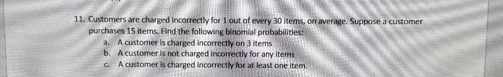 11. Customers are charged incorrectly for 1 out of every 30 items, on average. Suppose a customer
purchases 15 items. Find the following binomial probabilities:
a. A customer is charged incorrectly on 3 items
b. A customer is not charged incorrectly for any items
C
A customer is charged incorrectly for at least one item.