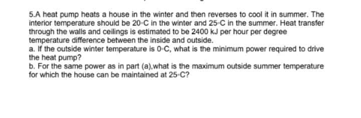 5.A heat pump heats a house in the winter and then reverses to cool it in summer. The
interior temperature should be 20-C in the winter and 25-C in the summer. Heat transfer
through the walls and ceilings is estimated to be 2400 kJ per hour per degree
temperature difference between the inside and outside.
a. If the outside winter temperature is 0 C, what is the minimum power required to drive
the heat pump?
b. For the same power as in part (a).what is the maximum outside summer temperature
for which the house can be maintained at 25-C?
