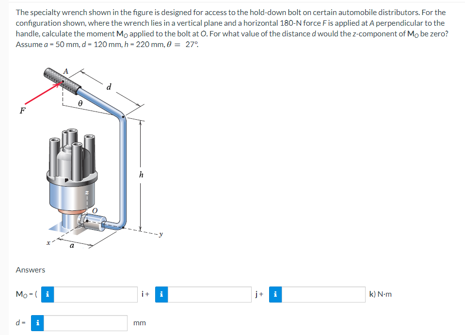 The specialty wrench shown in the figure is designed for access to the hold-down bolt on certain automobile distributors. For the
configuration shown, where the wrench lies in a vertical plane and a horizontal 180-N force F is applied at A perpendicular to the
handle, calculate the moment Mo applied to the bolt at O. For what value of the distance d would the z-component of Mo be zero?
Assume a = 50 mm, d = 120 mm, h = 220 mm, 0 = 27°
F
Answers
Mo (i
d =
A
*********
i
a
0
---N
d
h
_X_-_y
i+
mm
j+
k) N-m
