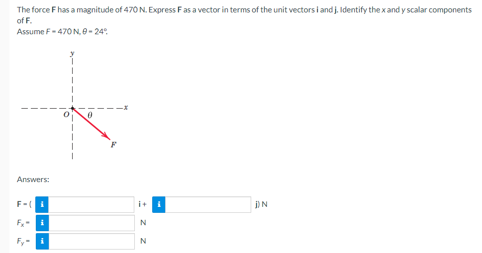 The force F has a magnitude of 470 N. Express F as a vector in terms of the unit vectors i and j. Identify the x and y scalar components
of F.
Assume F = 470 N, 0 = 24°
Answers:
F = ( i
Fx= i
Fy= i
0
F
i+
N
N
j) N