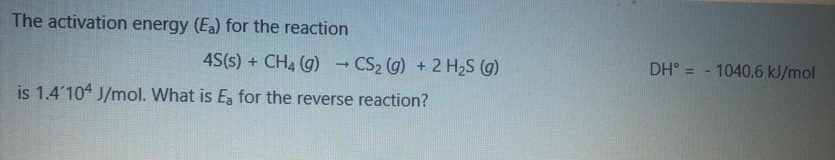 The activation energy (Ea) for the reaction
4S(s) + CH4 (g)
→ CS2 (g) + 2 H2S (G)
DH° = - 1040.6 kJ/mol
is 1.4 10 J/mol. What is E, for the reverse reaction?
