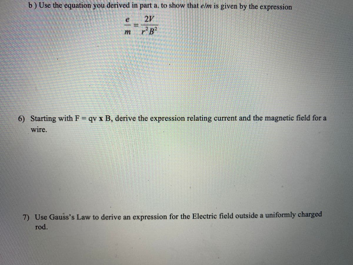 b) Use the equation you derived in part a. to show that e/m is given by the expression
2V
B²
6) Starting with F = qv x B, derive the expression relating current and the magnetic field for a
wire.
7) Use Gauss's Law to derive an expression for the Electric field outside a uniformly charged
rod.
13D
