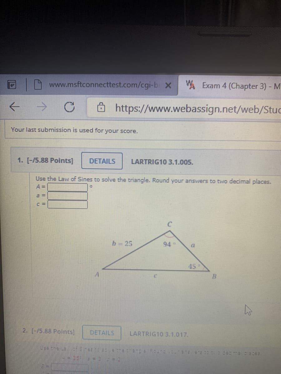 www.msftconnecttest.com/cgi-b X
W. Exam 4 (Chapter 3) - M
->
8 https://www.webassign.net/web/Stuc
Your last submission is used for your score.
1. [-/5.88 Points]
DETAILS
LARTRIG10 3.1.005.
Use the Law of Sines to solve the triangle. Round your answers to two decimal places.
A =
b=25
94
45
2. [-/5.88 Polnts]
DETAILS
LARTRIG10 3.1.017.
